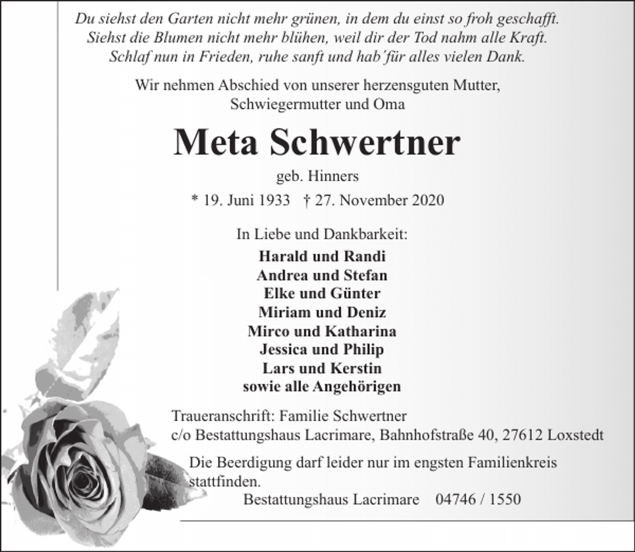 <p>Du siehst den Garten nicht mehr grünen, in dem du einst so froh geschafft.<br />Siehst die Blumen nicht mehr blühen, weil dir der Tod nahm alle Kraft.<br />Schlaf nun in Frieden, ruhe sanft und hab´für alles vielen Dank.<br />Wir nehmen Abschied von unserer herzensguten Mutter,<br />Schwiegermutter und Oma</p><p>Meta Schwertner<br />geb. Hinners<br />* 19. Juni 1933 † 27. November 2020<br />In Liebe und Dankbarkeit:<br />Harald und Randi<br />Andrea und Stefan<br />Elke und Günter<br />Miriam und Deniz<br />Mirco und Katharina<br />Jessica und Philip<br />Lars und Kerstin<br />sowie alle Angehörigen<br />Traueranschrift: Familie Schwertner<br />c/o Bestattungshaus Lacrimare, Bahnhofstraße 40, 27612 Loxstedt<br />Die Beerdigung darf leider nur im engsten Familienkreis<br />stattfinden.<br />Bestattungshaus Lacrimare 04746 / 1550</p>