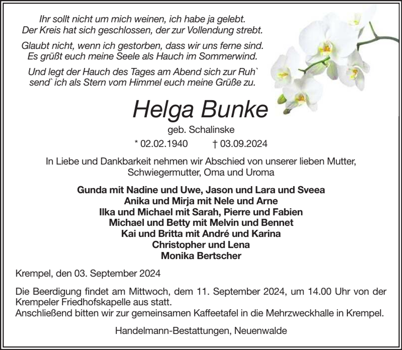<p>Ihr sollt nicht um mich weinen, ich habe ja gelebt.<br />Der Kreis hat sich geschlossen, der zur Vollendung strebt.<br />Glaubt nicht, wenn ich gestorben, dass wir uns ferne sind.<br />Es grüßt euch meine Seele als Hauch im Sommerwind.<br />Und legt der Hauch des Tages am Abend sich zur Ruh`<br />send` ich als Stern vom Himmel euch meine Grüße zu.</p><p>Helga Bunke<br />geb. Schalinske<br />* 02.02.1940<br />† 03.09.2024<br />In Liebe und Dankbarkeit nehmen wir Abschied von unserer lieben Mutter,<br />Schwiegermutter, Oma und Uroma<br />Gunda mit Nadine und Uwe, Jason und Lara und Sveea<br />Anika und Mirja mit Nele und Arne<br />Ilka und Michael mit Sarah, Pierre und Fabien<br />Michael und Betty mit Melvin und Bennet<br />Kai und Britta mit André und Karina<br />Christopher und Lena<br />Monika Bertscher<br />Krempel, den 03. September 2024<br />Die Beerdigung findet am Mittwoch, dem 11. September 2024, um 14.00 Uhr von der<br />Krempeler Friedhofskapelle aus statt.<br />Anschließend bitten wir zur gemeinsamen Kaffeetafel in die Mehrzweckhalle in Krempel.<br />Handelmann-Bestattungen, Neuenwalde</p>
