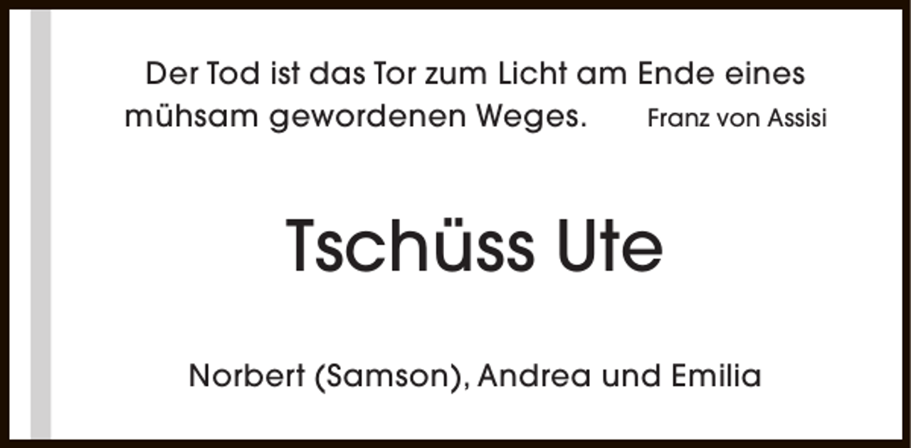 <p>Der Tod ist das Tor zum Licht am Ende eines<br />mühsam gewordenen Weges.<br />Franz von Assisi</p><p>Tschüss Ute<br />Norbert (Samson), Andrea und Emilia</p>