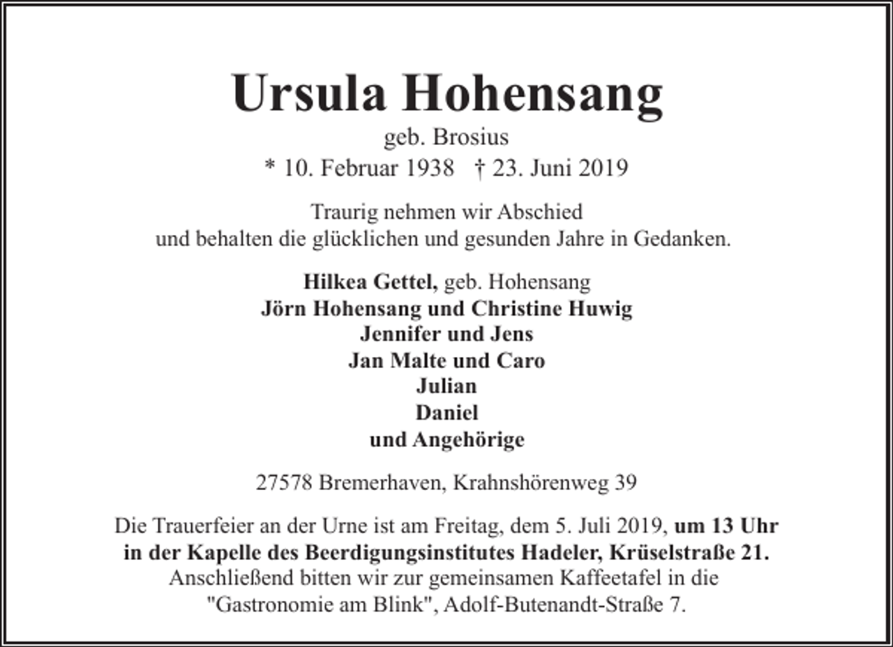 <p>Ursula Hohensang<br />geb. Brosius<br />* 10. Februar 1938 † 23. Juni 2019</p><p>Traurig nehmen wir Abschied<br />und behalten die glücklichen und gesunden Jahre in Gedanken.<br />Hilkea Gettel, geb. Hohensang<br />Jörn Hohensang und Christine Huwig<br />Jennifer und Jens<br />Jan Malte und Caro<br />Julian<br />Daniel<br />und Angehörige<br />27578 Bremerhaven, Krahnshörenweg 39<br />Die Trauerfeier an der Urne ist am Freitag, dem 5. Juli 2019, um 13 Uhr<br />in der Kapelle des Beerdigungsinstitutes Hadeler, Krüselstraße 21.<br />Anschließend bitten wir zur gemeinsamen Kaffeetafel in die<br />"Gastronomie am Blink", Adolf-Butenandt-Straße 7.</p>
