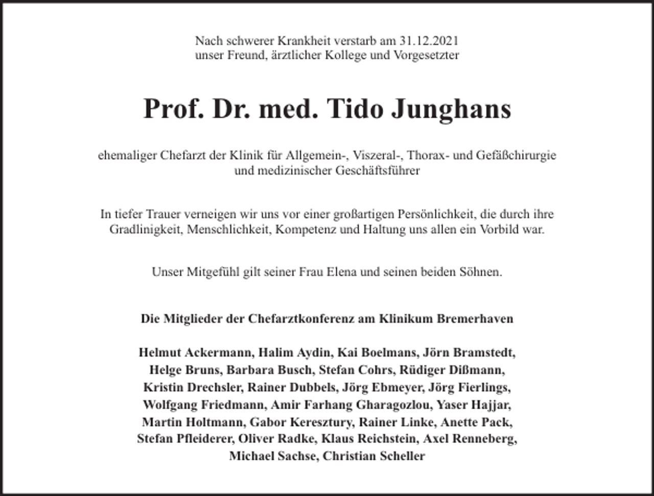 <p>Nach schwerer Krankheit verstarb am 31.12.2021<br />unser Freund, ärztlicher Kollege und Vorgesetzter</p><p>Prof. Dr. med. Tido Junghans<br />ehemaliger Chefarzt der Klinik für Allgemein-, Viszeral-, Thorax- und Gefäßchirurgie<br />und medizinischer Geschäftsführer<br />In tiefer Trauer verneigen wir uns vor einer großartigen Persönlichkeit, die durch ihre<br />Gradlinigkeit, Menschlichkeit, Kompetenz und Haltung uns allen ein Vorbild war.<br />Unser Mitgefühl gilt seiner Frau Elena und seinen beiden Söhnen.<br />Die Mitglieder der Chefarztkonferenz am Klinikum Bremerhaven<br />Helmut Ackermann, Halim Aydin, Kai Boelmans, Jörn Bramstedt,<br />Helge Bruns, Barbara Busch, Stefan Cohrs, Rüdiger Dißmann,<br />Kristin Drechsler, Rainer Dubbels, Jörg Ebmeyer, Jörg Fierlings,<br />Wolfgang Friedmann, Amir Farhang Gharagozlou, Yaser Hajjar,<br />Martin Holtmann, Gabor Keresztury, Rainer Linke, Anette Pack,<br />Stefan Pfleiderer, Oliver Radke, Klaus Reichstein, Axel Renneberg,<br />Michael Sachse, Christian Scheller</p>