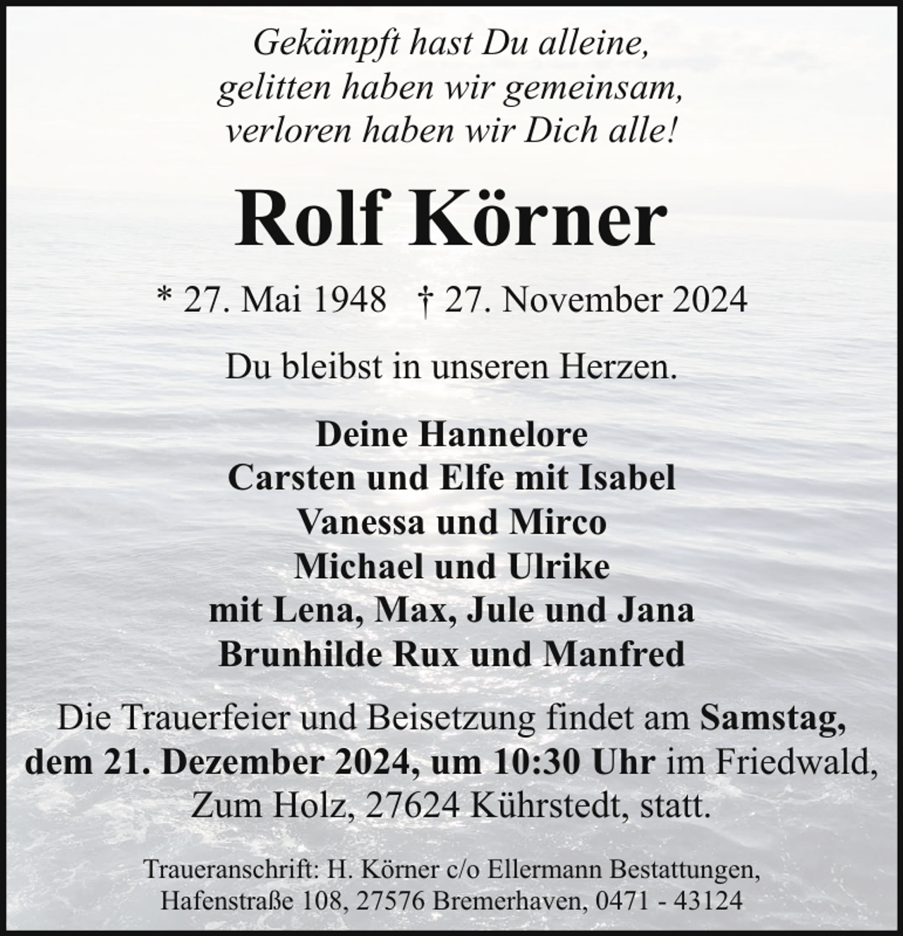 <p>Gekämpft hast Du alleine,<br />gelitten haben wir gemeinsam,<br />verloren haben wir Dich alle!</p><p>Rolf Körner<br />* 27. Mai 1948 † 27. November 2024<br />Du bleibst in unseren Herzen.<br />Deine Hannelore<br />Carsten und Elfe mit Isabel<br />Vanessa und Mirco<br />Michael und Ulrike<br />mit Lena, Max, Jule und Jana<br />Brunhilde Rux und Manfred<br />Die Trauerfeier und Beisetzung findet am Samstag,<br />dem 21. Dezember 2024, um 10:30 Uhr im Friedwald,<br />Zum Holz, 27624 Kührstedt, statt.<br />Traueranschrift: H. Körner c/o Ellermann Bestattungen,<br />Hafenstraße 108, 27576 Bremerhaven, 0471 - 43124</p>