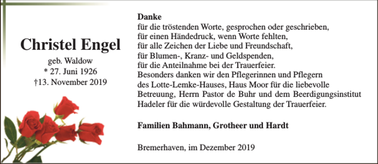 <p>Christel Engel<br />geb. Waldow<br />* 27. Juni 1926<br />†13. November 2019</p><p>Danke<br />für die tröstenden Worte, gesprochen oder geschrieben,<br />für einen Händedruck, wenn Worte fehlten,<br />für alle Zeichen der Liebe und Freundschaft,<br />für Blumen-, Kranz- und Geldspenden,<br />für die Anteilnahme bei der Trauerfeier.<br />Besonders danken wir den Pflegerinnen und Pflegern<br />des Lotte-Lemke-Hauses, Haus Moor für die liebevolle<br />Betreuung, Herrn Pastor de Buhr und dem Beerdigungsinstitut<br />Hadeler für die würdevolle Gestaltung der Trauerfeier.<br />Familien Bahmann, Grotheer und Hardt<br />Bremerhaven, im Dezember 2019</p>