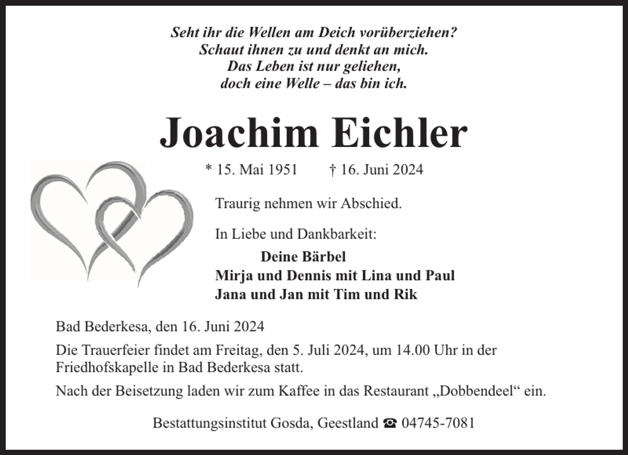 <p>Seht ihr die Wellen am Deich vorüberziehen?<br />Schaut ihnen zu und denkt an mich.<br />Das Leben ist nur geliehen,<br />doch eine Welle – das bin ich.</p><p>Joachim Eichler<br />* 15. Mai 1951</p><p>† 16. Juni 2024</p><p>Traurig nehmen wir Abschied.<br />In Liebe und Dankbarkeit:<br />Deine Bärbel<br />Mirja und Dennis mit Lina und Paul<br />Jana und Jan mit Tim und Rik<br />Bad Bederkesa, den 16. Juni 2024<br />Die Trauerfeier findet am Freitag, den 5. Juli 2024, um 14.00 Uhr in der<br />Friedhofskapelle in Bad Bederkesa statt.<br />Nach der Beisetzung laden wir zum Kaffee in das Restaurant „Dobbendeel“ ein.<br />Bestattungsinstitut Gosda, Geestland</p><p>04745-7081</p>
