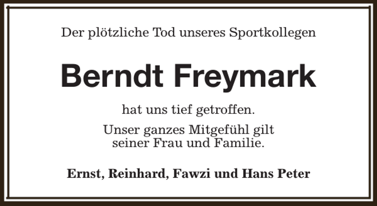 <p>Der plötzliche Tod unseres Sportkollegen</p><p>Berndt Freymark<br />hat uns tief getroffen.<br />Unser ganzes Mitgefühl gilt<br />seiner Frau und Familie.<br />Ernst, Reinhard, Fawzi und Hans Peter</p>