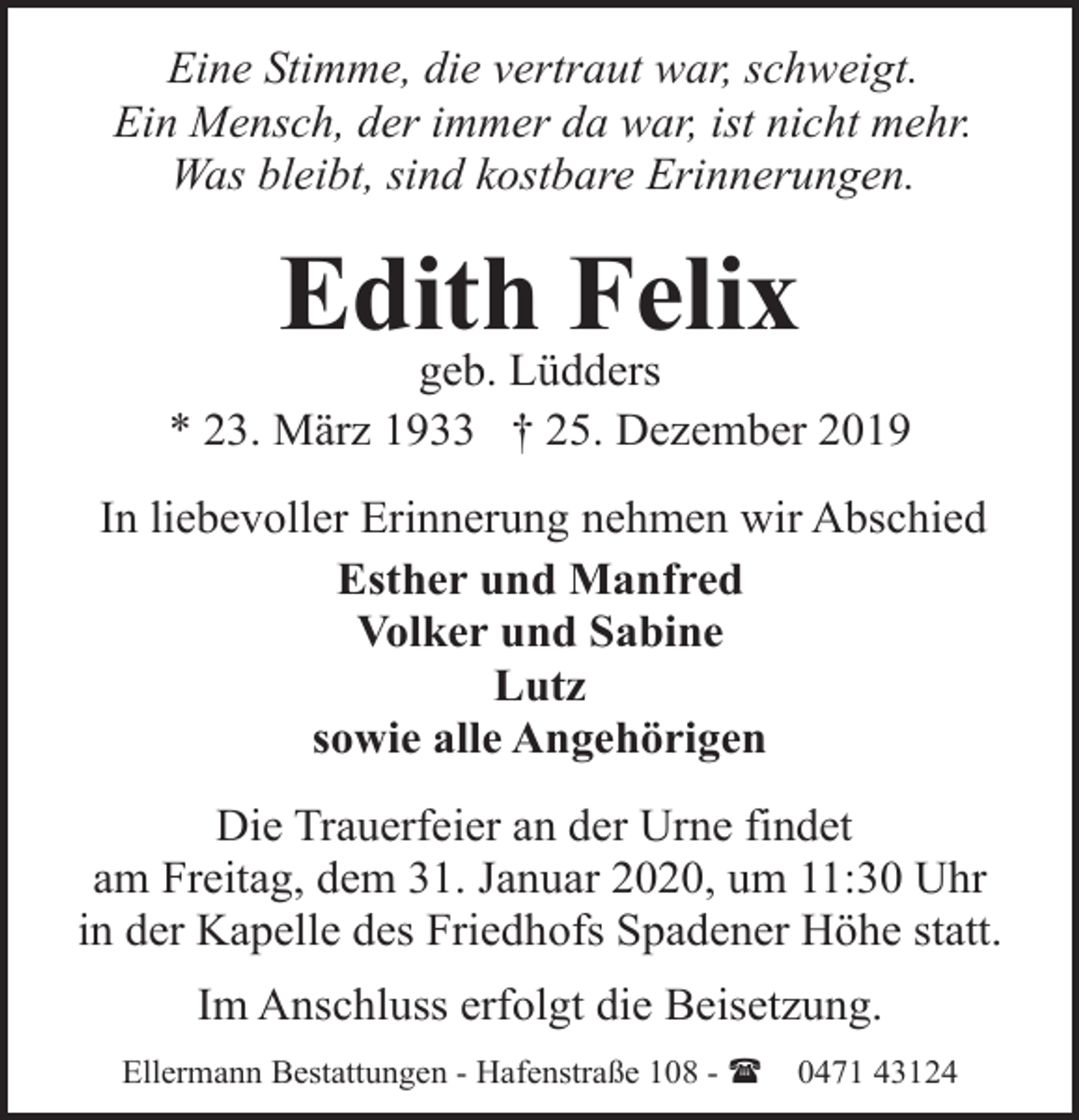 <p>Eine Stimme, die vertraut war, schweigt.<br />Ein Mensch, der immer da war, ist nicht mehr.<br />Was bleibt, sind kostbare Erinnerungen.</p><p>Edith Felix</p><p>geb. Lüdders<br />* 23. März 1933 † 25. Dezember 2019<br />In liebevoller Erinnerung nehmen wir Abschied<br />Esther und Manfred<br />Volker und Sabine<br />Lutz<br />sowie alle Angehörigen<br />Die Trauerfeier an der Urne findet<br />am Freitag, dem 31. Januar 2020, um 11:30 Uhr<br />in der Kapelle des Friedhofs Spadener Höhe statt.<br />Im Anschluss erfolgt die Beisetzung.<br />Ellermann Bestattungen - Hafenstraße 108 - (</p><p>0471 43124</p>