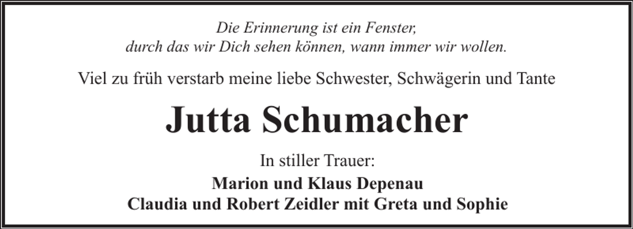 <p>Die Erinnerung ist ein Fenster,<br />durch das wir Dich sehen können, wann immer wir wollen.</p><p>Viel zu früh verstarb meine liebe Schwester, Schwägerin und Tante</p><p>Jutta Schumacher<br />In stiller Trauer:<br />Marion und Klaus Depenau<br />Claudia und Robert Zeidler mit Greta und Sophie</p>