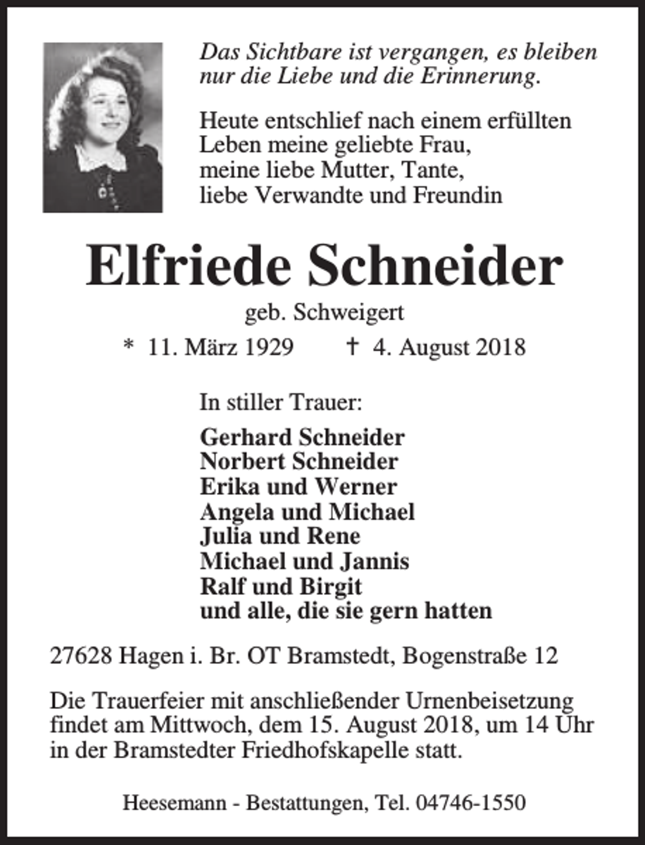 <p>Das Sichtbare ist vergangen, es bleiben<br />nur die Liebe und die Erinnerung.<br />Heute entschlief nach einem erfüllten<br />Leben meine geliebte Frau,<br />meine liebe Mutter, Tante,<br />liebe Verwandte und Freundin</p><p>Elfriede Schneider<br />geb. Schweigert<br />* 11. März 1929<br />B 4. August 2018<br />In stiller Trauer:<br />Gerhard Schneider<br />Norbert Schneider<br />Erika und Werner<br />Angela und Michael<br />Julia und Rene<br />Michael und Jannis<br />Ralf und Birgit<br />und alle, die sie gern hatten<br />27628 Hagen i. Br. OT Bramstedt, Bogenstraße 12<br />Die Trauerfeier mit anschließender Urnenbeisetzung<br />findet am Mittwoch, dem 15. August 2018, um 14 Uhr<br />in der Bramstedter Friedhofskapelle statt.<br />Heesemann - Bestattungen, Tel. 04746-1550</p>