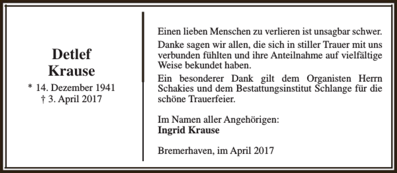 <p>Detlef<br />Krause<br />* 14. Dezember 1941<br />† 3. April 2017</p><p>Einen lieben Menschen zu verlieren ist unsagbar schwer.<br />Danke sagen wir allen, die sich in stiller Trauer mit uns<br />verbunden fühlten und ihre Anteilnahme auf vielfältige<br />Weise bekundet haben.<br />Ein besonderer Dank gilt dem Organisten Herrn<br />Schakies und dem Bestattungsinstitut Schlange für die<br />schöne Trauerfeier.<br />Im Namen aller Angehörigen:<br />Ingrid Krause<br />Bremerhaven, im April 2017</p>