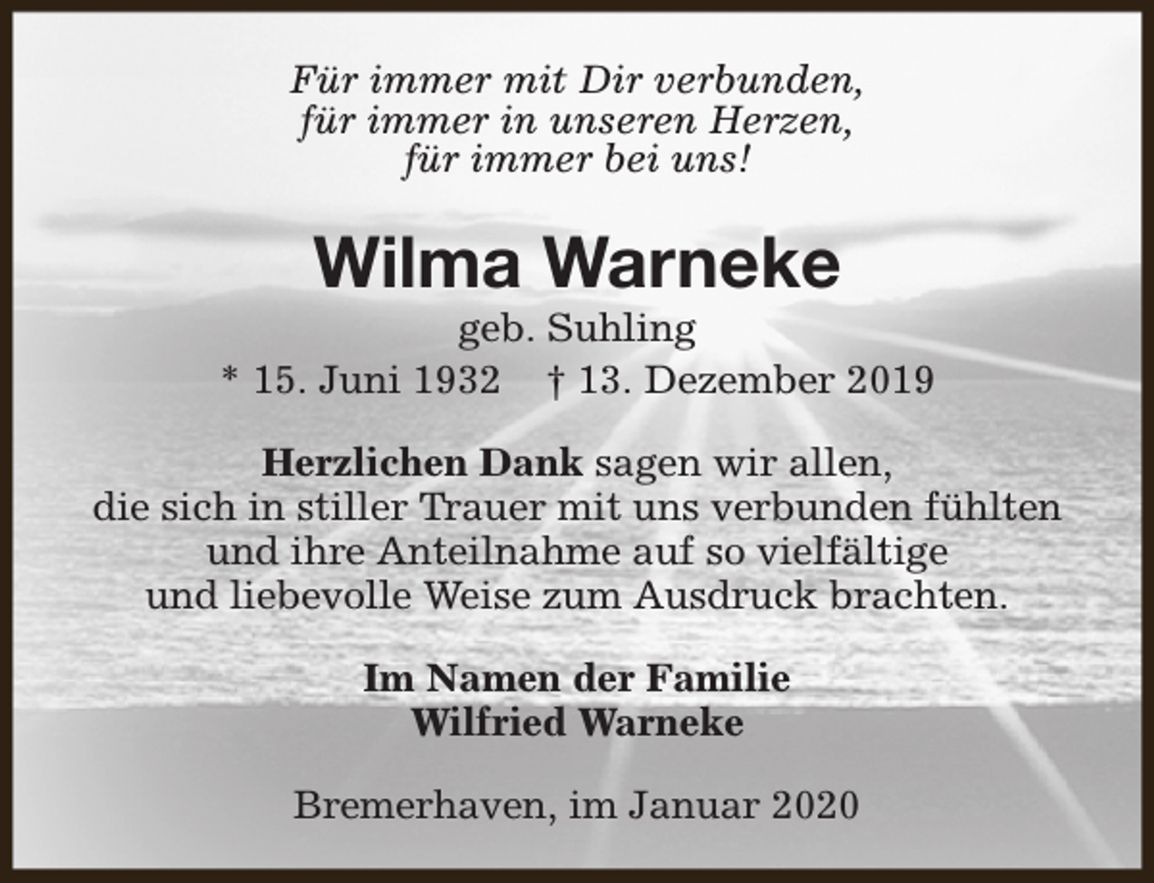 <p>Für immer mit Dir verbunden,<br />für immer in unseren Herzen,<br />für immer bei uns!</p><p>Wilma Warneke</p><p>geb. Suhling<br />* 15. Juni 1932 † 13. Dezember 2019<br />Herzlichen Dank sagen wir allen,<br />die sich in stiller Trauer mit uns verbunden fühlten<br />und ihre Anteilnahme auf so vielfältige<br />und liebevolle Weise zum Ausdruck brachten.<br />Im Namen der Familie<br />Wilfried Warneke<br />Bremerhaven, im Januar 2020</p>