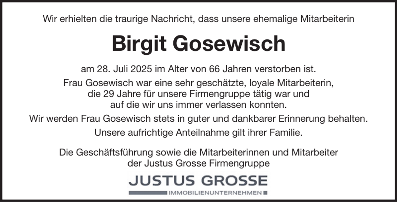 <p>Wir erhielten die traurige Nachricht, dass unsere ehemalige Mitarbeiterin</p><p>Birgit Gosewisch<br />am 28. Juli 2025 im Alter von 66 Jahren verstorben ist.<br />Frau Gosewisch war eine sehr geschätzte, loyale Mitarbeiterin,<br />die 29 Jahre für unsere Firmengruppe tätig war und<br />auf die wir uns immer verlassen konnten.<br />Wir werden Frau Gosewisch stets in guter und dankbarer Erinnerung behalten.<br />Unsere aufrichtige Anteilnahme gilt ihrer Familie.<br />Die Geschäftsführung sowie die Mitarbeiterinnen und Mitarbeiter<br />der Justus Grosse Firmengruppe</p>