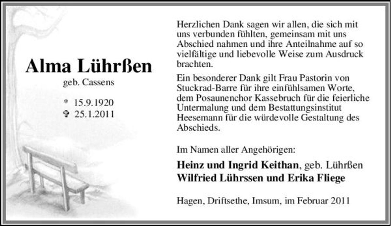 <p>Alma Lührßen<br />geb. Cassens * 15.9.1920 25.1.2011</p><p>Herzlichen Dank sagen wir allen, die sich mit uns verbunden fühlten, gemeinsam mit uns Abschied nahmen und ihre Anteilnahme auf so vielfältige und liebevolle Weise zum Ausdruck brachten. Ein besonderer Dank gilt Frau Pastorin von Stuckrad-Barre für ihre einfühlsamen Worte, dem Posaunenchor Kassebruch für die feierliche Untermalung und dem Bestattungsinstitut Heesemann für die würdevolle Gestaltung des Abschieds. Im Namen aller Angehörigen:</p><p>Heinz und Ingrid Keithan, geb. Lührßen Wilfried Lührssen und Erika Fliege<br />Hagen, Driftsethe, Imsum, im Februar 2011</p>
