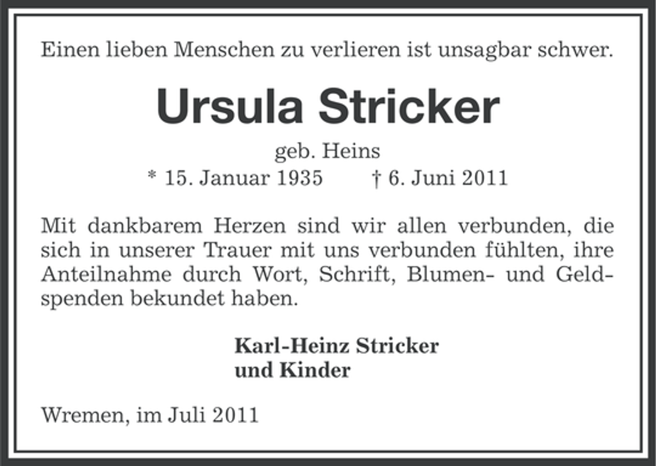 <p>Einen lieben Menschen zu verlieren ist unsagbar schwer.</p><p>Ursula Stricker<br />geb. Heins<br />* 15. Januar 1935<br />† 6. Juni 2011<br />Mit dankbarem Herzen sind wir allen verbunden, die<br />sich in unserer Trauer mit uns verbunden fühlten, ihre<br />Anteilnahme durch Wort, Schrift, Blumen- und Geldspenden bekundet haben.<br />Karl-Heinz Stricker<br />und Kinder<br />Wremen, im Juli 2011</p>