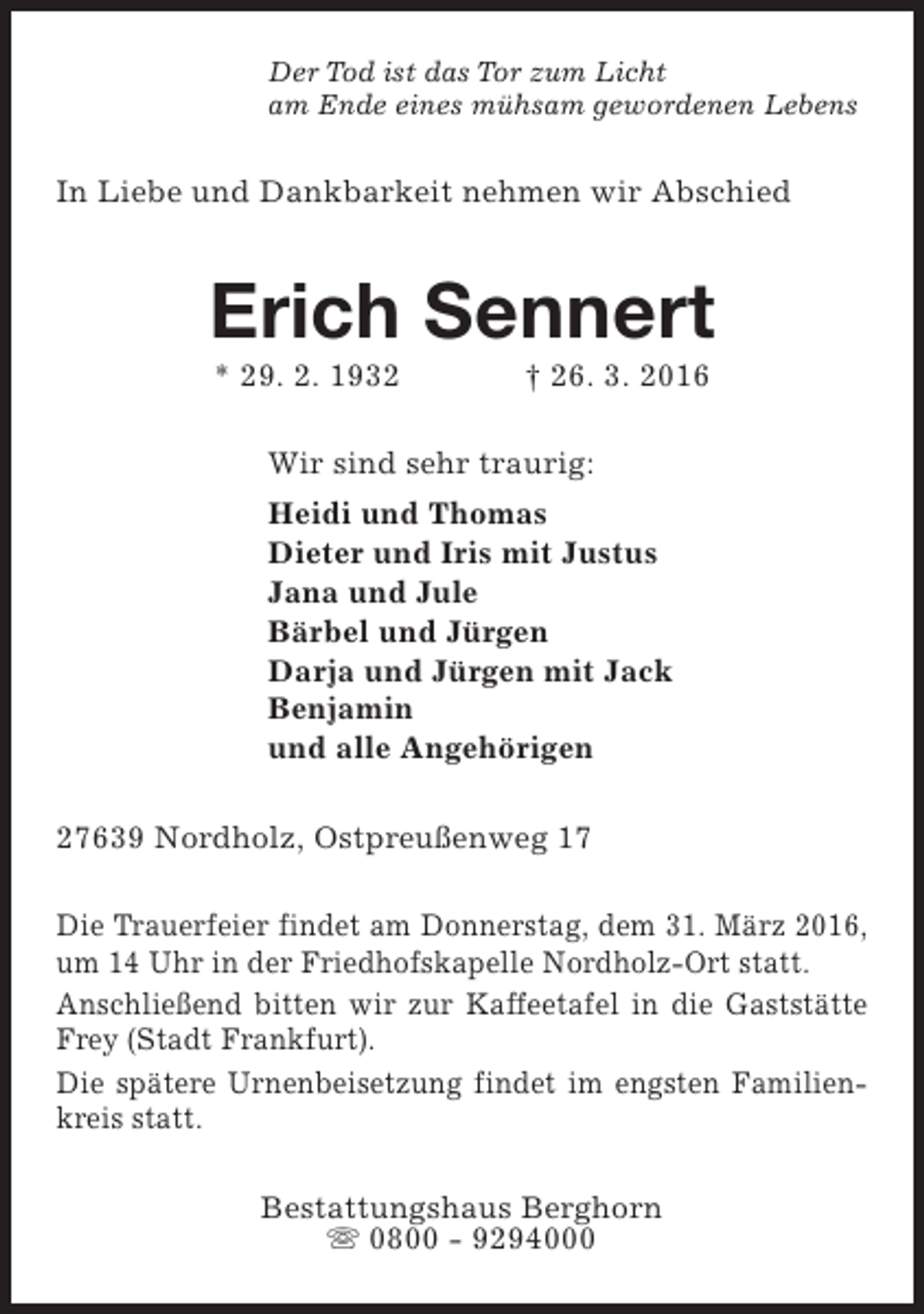 <p>Der Tod ist das Tor zum Licht<br />am Ende eines mühsam gewordenen Lebens</p><p>In Liebe und Dankbarkeit nehmen wir Abschied</p><p>Erich Sennert<br />* 29. 2. 1932</p><p>† 26. 3. 2016</p><p>Wir sind sehr traurig:<br />Heidi und Thomas<br />Dieter und Iris mit Justus<br />Jana und Jule<br />Bärbel und Jürgen<br />Darja und Jürgen mit Jack<br />Benjamin<br />und alle Angehörigen<br />27639 Nordholz, Ostpreußenweg 17<br />Die Trauerfeier findet am Donnerstag, dem 31. März 2016,<br />um 14 Uhr in der Friedhofskapelle Nordholz-Ort statt.<br />Anschließend bitten wir zur Kaffeetafel in die Gaststätte<br />Frey (Stadt Frankfurt).<br />Die spätere Urnenbeisetzung findet im engsten Familienkreis statt.<br />Bestattungshaus Berghorn<br />s 0800 - 9294000</p>