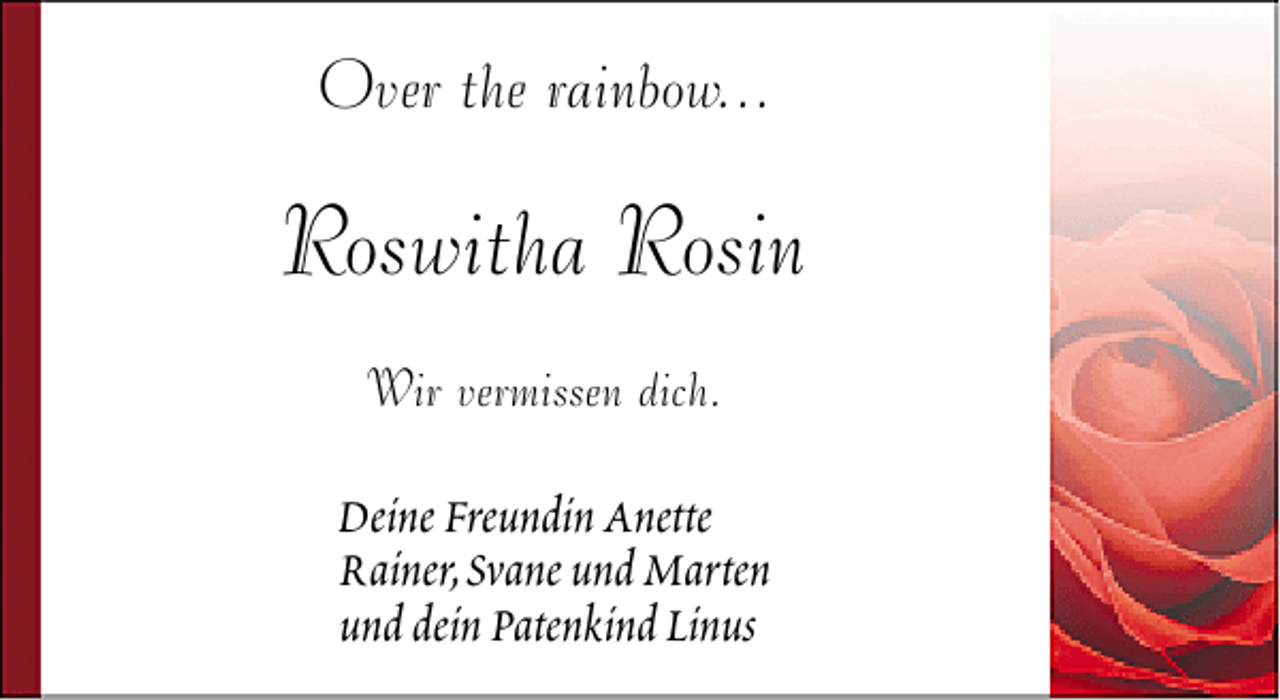 <p>Over the rainbow...</p>
<p>Roswitha Rosin<br />Wir vermissen dich.</p>
<p>Deine Freundin Anette<br />Rainer,Svane und Marten<br />und dein Patenkind Linus</p>