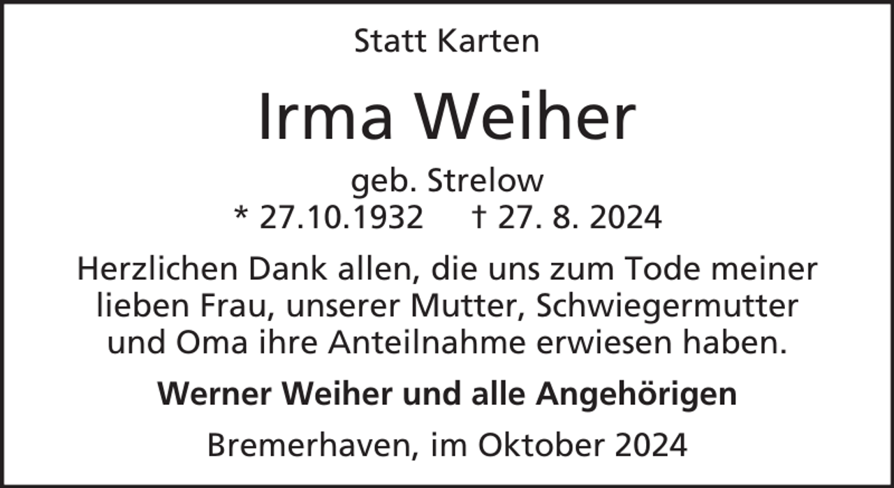 <p>Statt Karten</p><p>Irma Weiher<br />geb. Strelow<br />* 27.10.1932 † 27. 8. 2024<br />Herzlichen Dank allen, die uns zum Tode meiner<br />lieben Frau, unserer Mutter, Schwiegermutter<br />und Oma ihre Anteilnahme erwiesen haben.<br />Werner Weiher und alle Angehörigen<br />Bremerhaven, im Oktober 2024</p>