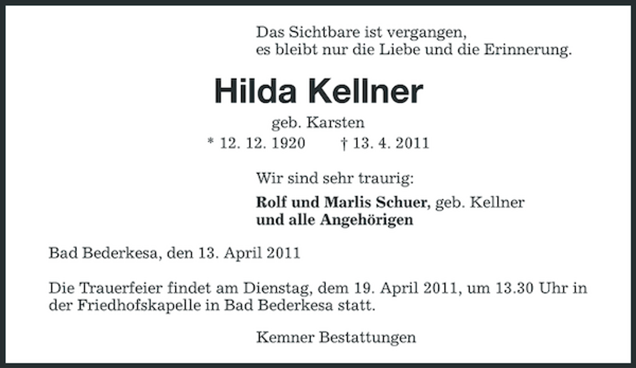 <p>Das Sichtbare ist vergangen, es bleibt nur die Liebe und die Erinnerung.</p><p>Hilda Kellner<br />geb. Karsten * 12. 12. 1920 † 13. 4. 2011 Wir sind sehr traurig: Rolf und Marlis Schuer, geb. Kellner und alle Angehörigen Bad Bederkesa, den 13. April 2011 Die Trauerfeier findet am Dienstag, dem 19. April 2011, um 13.30 Uhr in der Friedhofskapelle in Bad Bederkesa statt. Kemner Bestattungen</p>