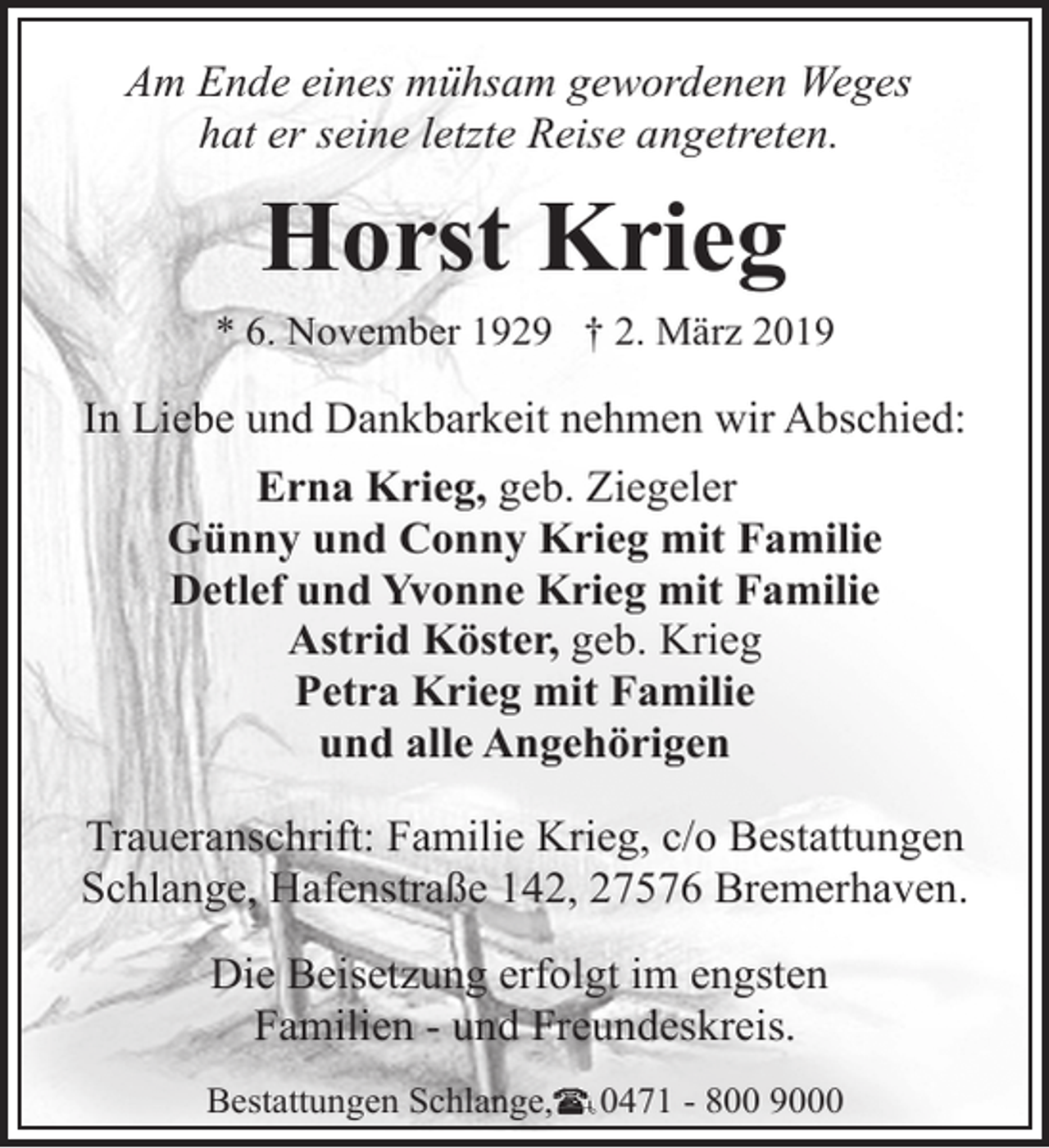 <p>Am Ende eines mühsam gewordenen Weges<br />hat er seine letzte Reise angetreten.</p><p>Horst Krieg</p><p>* 6. November 1929 † 2. März 2019</p><p>In Liebe und Dankbarkeit nehmen wir Abschied:<br />Erna Krieg, geb. Ziegeler<br />Günny und Conny Krieg mit Familie<br />Detlef und Yvonne Krieg mit Familie<br />Astrid Köster, geb. Krieg<br />Petra Krieg mit Familie<br />und alle Angehörigen<br />Traueranschrift: Familie Krieg, c/o Bestattungen<br />Schlange, Hafenstraße 142, 27576 Bremerhaven.<br />Die Beisetzung erfolgt im engsten<br />Familien - und Freundeskreis.<br />Bestattungen Schlange,</p><p>0471 - 800 9000</p>