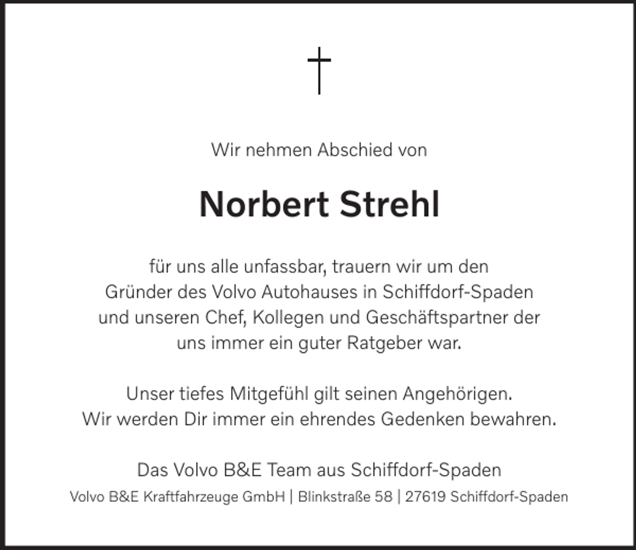 <p>Wir nehmen Abschied von</p><p>Norbert Strehl<br />für uns alle unfassbar, trauern wir um den<br />Gründer des Volvo Autohauses in Schiffdorf-Spaden<br />und unseren Chef, Kollegen und Geschäftspartner der<br />uns immer ein guter Ratgeber war.<br />Unser tiefes Mitgefühl gilt seinen Angehörigen.<br />Wir werden Dir immer ein ehrendes Gedenken bewahren.<br />Das Volvo B&amp;E Team aus Schiffdorf-Spaden<br />Volvo B&amp;E Kraftfahrzeuge GmbH | Blinkstraße 58 | 27619 Schiffdorf-Spaden</p>