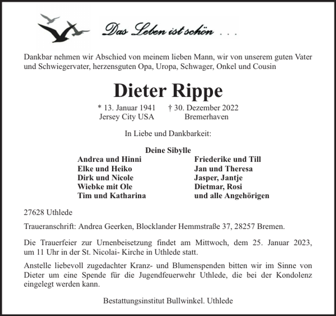 <p>Dankbar nehmen wir Abschied von meinem lieben Mann, wir von unserem guten Vater<br />und Schwiegervater, herzensguten Opa, Uropa, Schwager, Onkel und Cousin</p><p>Dieter Rippe</p><p>* 13. Januar 1941<br />Jersey City USA</p><p>† 30. Dezember 2022<br />Bremerhaven</p><p>In Liebe und Dankbarkeit:<br />Deine Sibylle<br />Andrea und Hinni<br />Elke und Heiko<br />Dirk und Nicole<br />Wiebke mit Ole<br />Tim und Katharina</p><p>Friederike und Till<br />Jan und Theresa<br />Jasper, Jantje<br />Dietmar, Rosi<br />und alle Angehörigen</p><p>27628 Uthlede<br />Traueranschrift: Andrea Geerken, Blocklander Hemmstraße 37, 28257 Bremen.<br />Die Trauerfeier zur Urnenbeisetzung findet am Mittwoch, dem 25. Januar 2023,<br />um 11 Uhr in der St. Nicolai- Kirche in Uthlede statt.<br />Anstelle liebevoll zugedachter Kranz- und Blumenspenden bitten wir im Sinne von<br />Dieter um eine Spende für die Jugendfeuerwehr Uthlede, die bei der Kondolenz<br />eingelegt werden kann.<br />Bestattungsinstitut Bullwinkel. Uthlede</p>