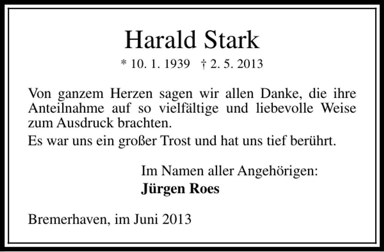 <p>Harald Stark</p><p>* 10. 1. 1939 † 2. 5. 2013</p><p>Von ganzem Herzen sagen wir allen Danke, die ihre<br />Anteilnahme auf so vielfältige und liebevolle Weise<br />zum Ausdruck brachten.<br />Es war uns ein großer Trost und hat uns tief berührt.<br />Im Namen aller Angehörigen:<br />Jürgen Roes<br />Bremerhaven, im Juni 2013</p>