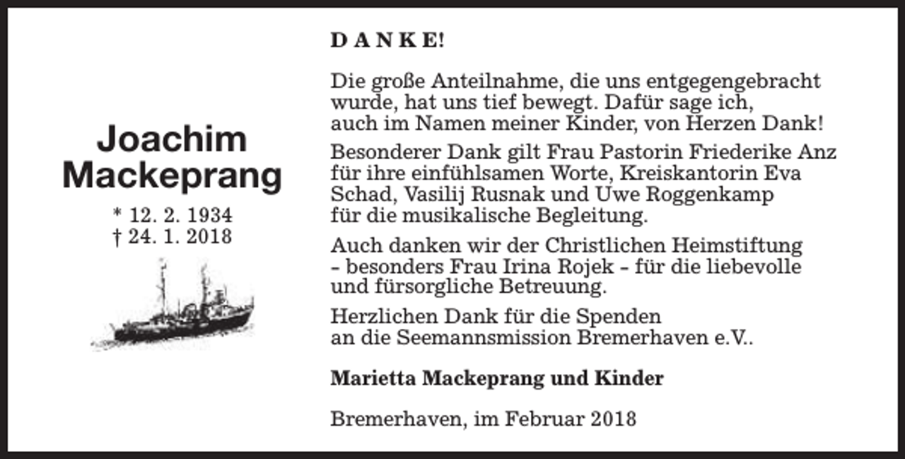 <p>D A N K E!</p><p>Joachim<br />Mackeprang<br />* 12. 2. 1934<br />† 24. 1. 2018</p><p>Die große Anteilnahme, die uns entgegengebracht<br />wurde, hat uns tief bewegt. Dafür sage ich,<br />auch im Namen meiner Kinder, von Herzen Dank!<br />Besonderer Dank gilt Frau Pastorin Friederike Anz<br />für ihre einfühlsamen Worte, Kreiskantorin Eva<br />Schad, Vasilij Rusnak und Uwe Roggenkamp<br />für die musikalische Begleitung.<br />Auch danken wir der Christlichen Heimstiftung<br />- besonders Frau Irina Rojek - für die liebevolle<br />und fürsorgliche Betreuung.<br />Herzlichen Dank für die Spenden<br />an die Seemannsmission Bremerhaven e.V..<br />Marietta Mackeprang und Kinder<br />Bremerhaven, im Februar 2018</p>