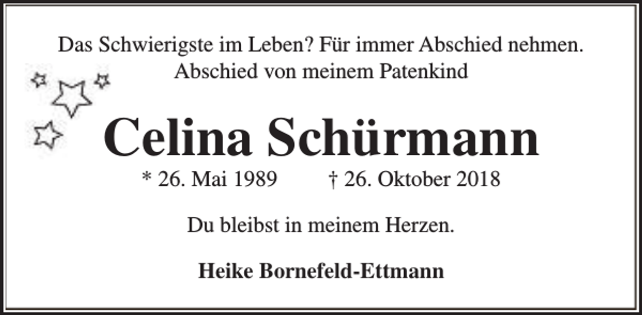<p>Das Schwierigste im Leben? Für immer Abschied nehmen.<br />Abschied von meinem Patenkind</p><p>Celina Schürmann<br />* 26. Mai 1989</p><p>† 26. Oktober 2018</p><p>Du bleibst in meinem Herzen.<br />Heike Bornefeld-Ettmann</p>