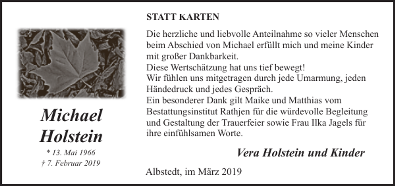 <p>STATT KARTEN</p><p>Michael<br />Holstein<br />* 13. Mai 1966<br />† 7. Februar 2019</p><p>Die herzliche und liebvolle Anteilnahme so vieler Menschen<br />beim Abschied von Michael erfüllt mich und meine Kinder<br />mit großer Dankbarkeit.<br />Diese Wertschätzung hat uns tief bewegt!<br />Wir fühlen uns mitgetragen durch jede Umarmung, jeden<br />Händedruck und jedes Gespräch.<br />Ein besonderer Dank gilt Maike und Matthias vom<br />Bestattungsinstitut Rathjen für die würdevolle Begleitung<br />und Gestaltung der Trauerfeier sowie Frau Ilka Jagels für<br />ihre einfühlsamen Worte.</p><p>Vera Holstein und Kinder<br />Albstedt, im März 2019</p>
