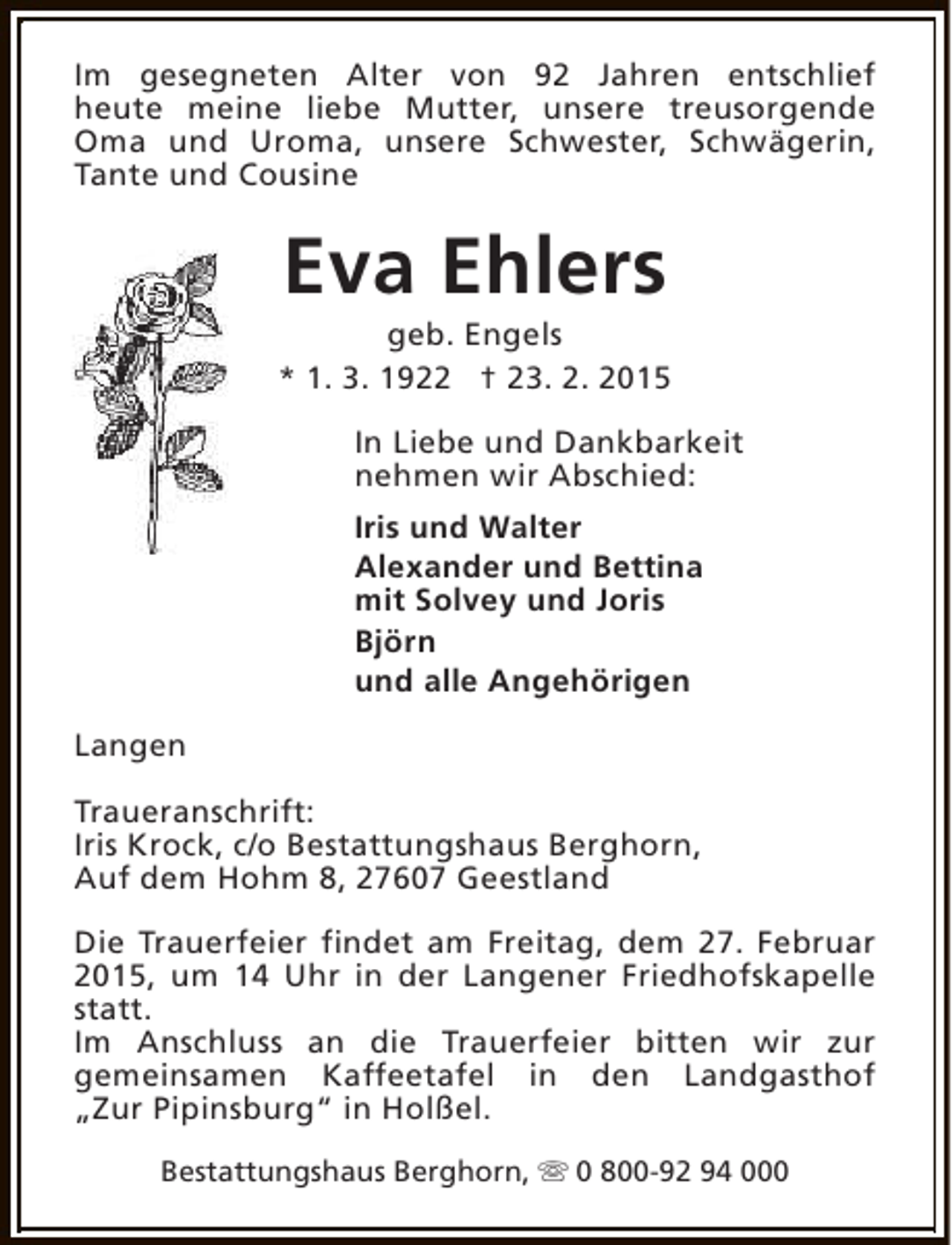 <p>Im gesegneten Alter von 92 Jahren entschlief<br />heute meine liebe Mutter, unsere treusorgende<br />Oma und Uroma, unsere Schwester, Schwägerin,<br />Tante und Cousine</p><p>Eva Ehlers</p><p>geb. Engels<br />* 1. 3. 1922 † 23. 2. 2015<br />In Liebe und Dankbarkeit<br />nehmen wir Abschied:<br />Iris und Walter<br />Alexander und Bettina<br />mit Solvey und Joris<br />Björn<br />und alle Angehörigen<br />Langen<br />Traueranschrift:<br />Iris Krock, c/o Bestattungshaus Berghorn,<br />Auf dem Hohm 8, 27607 Geestland<br />Die Trauerfeier findet am Freitag, dem 27. Februar<br />2015, um 14 Uhr in der Langener Friedhofskapelle<br />statt.<br />Im Anschluss an die Trauerfeier bitten wir zur<br />gemeinsamen Kaffeetafel in den Landgasthof<br />„Zur Pipinsburg“ in Holßel.<br />Bestattungshaus Berghorn, s 0 800-92 94 000</p>