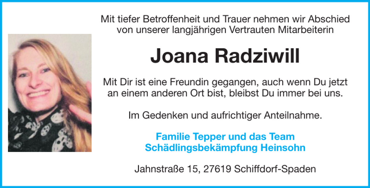 <p>Mit tiefer Betroffenheit und Trauer nehmen wir Abschied<br />von unserer langjährigen Vertrauten Mitarbeiterin</p><p>Joana Radziwill<br />Mit Dir ist eine Freundin gegangen, auch wenn Du jetzt<br />an einem anderen Ort bist, bleibst Du immer bei uns.<br />Im Gedenken und aufrichtiger Anteilnahme.<br />Familie Tepper und das Team<br />Schädlingsbekämpfung Heinsohn<br />Jahnstraße 15, 27619 Schiffdorf-Spaden</p>