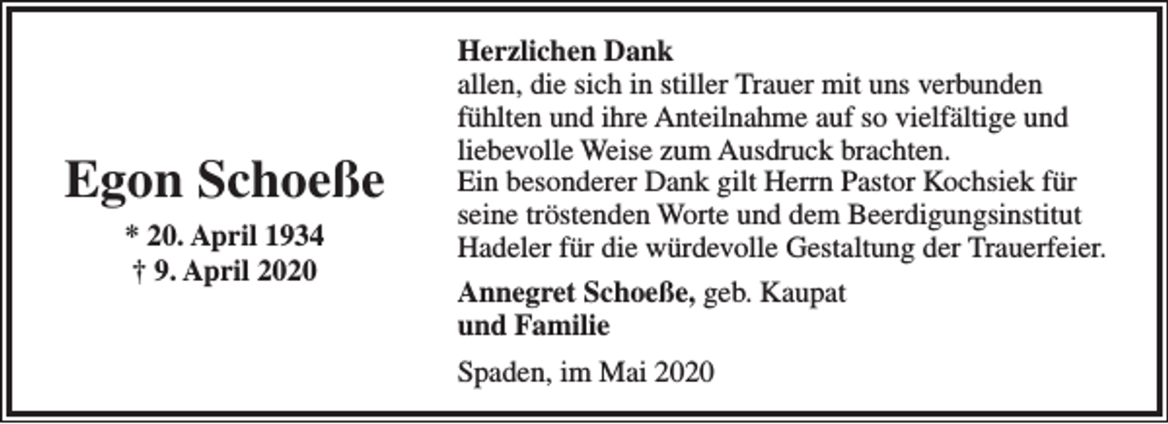 <p>Egon Schoeße<br />* 20. April 1934<br />† 9. April 2020</p><p>Herzlichen Dank<br />allen, die sich in stiller Trauer mit uns verbunden<br />fühlten und ihre Anteilnahme auf so vielfältige und<br />liebevolle Weise zum Ausdruck brachten.<br />Ein besonderer Dank gilt Herrn Pastor Kochsiek für<br />seine tröstenden Worte und dem Beerdigungsinstitut<br />Hadeler für die würdevolle Gestaltung der Trauerfeier.<br />Annegret Schoeße, geb. Kaupat<br />und Familie<br />Spaden, im Mai 2020</p>