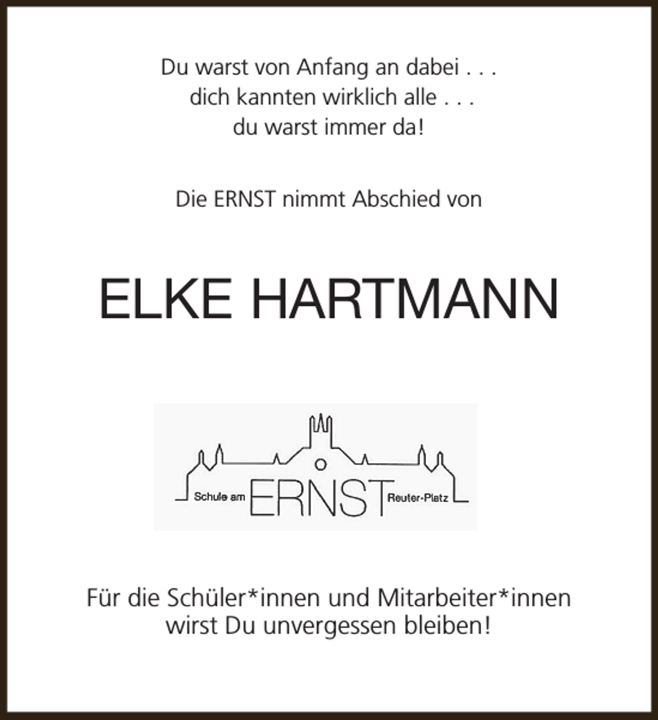 <p>Du warst von Anfang an dabei . . .<br />dich kannten wirklich alle . . .<br />du warst immer da!<br />Die ERNST nimmt Abschied von</p><p>ELKE HARTMANN</p><p>Für die Schüler*innen und Mitarbeiter*innen<br />wirst Du unvergessen bleiben!</p>