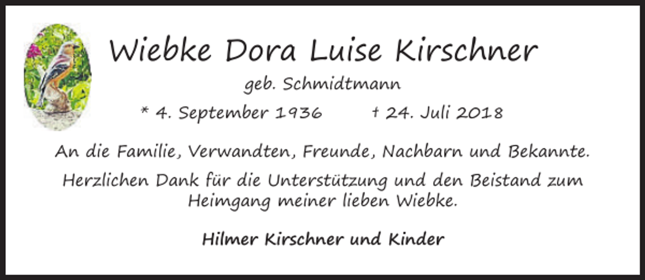 <p>Wiebke Dora Luise Kirschner<br />geb. Schmidtmann<br />* 4. September 1936</p><p>† 24. Juli 2018</p><p>An die Familie, Verwandten, Freunde, Nachbarn und Bekannte.<br />Herzlichen Dank für die Unterstützung und den Beistand zum<br />Heimgang meiner lieben Wiebke.<br />Hilmer Kirschner und Kinder</p>