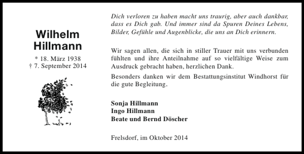 <p>Wilhelm<br />Hillmann<br />* 18. März 1938<br />† 7. September 2014</p><p>Dich verloren zu haben macht uns traurig, aber auch dankbar,<br />dass es Dich gab. Und immer sind da Spuren Deines Lebens,<br />Bilder, Gefühle und Augenblicke, die uns an Dich erinnern.<br />Wir sagen allen, die sich in stiller Trauer mit uns verbunden<br />fühlten und ihre Anteilnahme auf so vielfältige Weise zum<br />Ausdruck gebracht haben, herzlichen Dank.<br />Besonders danken wir dem Bestattungsinstitut Windhorst für<br />die gute Begleitung.<br />Sonja Hillmann<br />Ingo Hillmann<br />Beate und Bernd Döscher<br />Frelsdorf, im Oktober 2014</p>