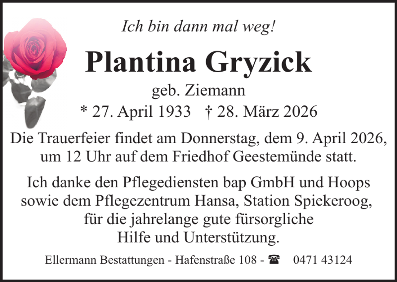 <p>Ich bin dann mal weg!</p><p>Plantina Gryzick</p><p>geb. Ziemann<br />* 27. April 1933 † 28. März 2026<br />Die Trauerfeier findet am Donnerstag, dem 9. April 2026,<br />um 12 Uhr auf dem Friedhof Geestemünde statt.<br />Ich danke den Pflegediensten bap GmbH und Hoops<br />sowie dem Pflegezentrum Hansa, Station Spiekeroog,<br />für die jahrelange gute fürsorgliche<br />Hilfe und Unterstützung.<br />Ellermann Bestattungen - Hafenstraße 108 - (</p><p>0471 43124</p>