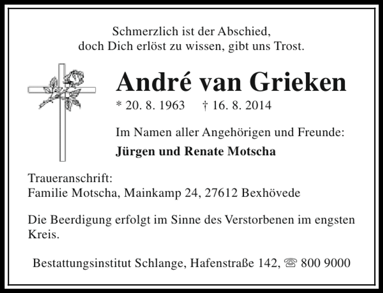 <p>Schmerzlich ist der Abschied,<br />doch Dich erlöst zu wissen, gibt uns Trost.</p><p>André van Grieken<br />* 20. 8. 1963</p><p>† 16. 8. 2014</p><p>Im Namen aller Angehörigen und Freunde:<br />Jürgen und Renate Motscha<br />Traueranschrift:<br />Familie Motscha, Mainkamp 24, 27612 Bexhövede<br />Die Beerdigung erfolgt im Sinne des Verstorbenen im engsten<br />Kreis.<br />Bestattungsinstitut Schlange, Hafenstraße 142, s 800 9000</p>