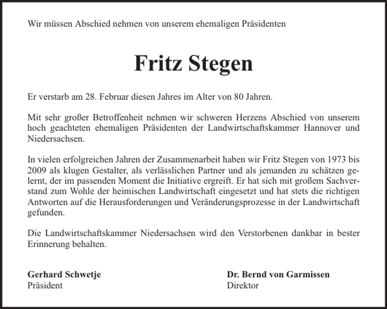 <p>Wir müssen Abschied nehmen von unserem ehemaligen Präsidenten</p><p>Fritz Stegen<br />Er verstarb am 28. Februar diesen Jahres im Alter von 80 Jahren.<br />Mit sehr großer Betroffenheit nehmen wir schweren Herzens Abschied von unserem<br />hoch geachteten ehemaligen Präsidenten der Landwirtschaftskammer Hannover und<br />Niedersachsen.<br />In vielen erfolgreichen Jahren der Zusammenarbeit haben wir Fritz Stegen von 1973 bis<br />2009 als klugen Gestalter, als verlässlichen Partner und als jemanden zu schätzen gelernt, der im passenden Moment die Initiative ergreift. Er hat sich mit großem Sachverstand zum Wohle der heimischen Landwirtschaft eingesetzt und hat stets die richtigen<br />Antworten auf die Herausforderungen und Veränderungsprozesse in der Landwirtschaft<br />gefunden.<br />Die Landwirtschaftskammer Niedersachsen wird den Verstorbenen dankbar in bester<br />Erinnerung behalten.<br />Gerhard Schwetje<br />Präsident</p><p>Dr. Bernd von Garmissen<br />Direktor</p>