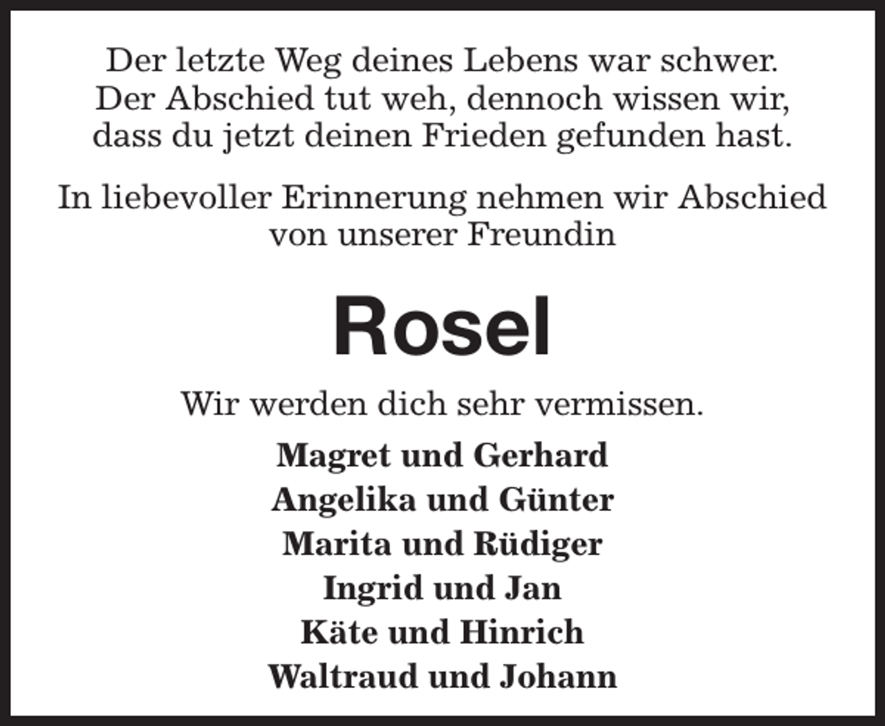 <p>Der letzte Weg deines Lebens war schwer.<br />Der Abschied tut weh, dennoch wissen wir,<br />dass du jetzt deinen Frieden gefunden hast.<br />In liebevoller Erinnerung nehmen wir Abschied<br />von unserer Freundin</p><p>Rosel</p><p>Wir werden dich sehr vermissen.<br />Magret und Gerhard<br />Angelika und Günter<br />Marita und Rüdiger<br />Ingrid und Jan<br />Käte und Hinrich<br />Waltraud und Johann</p>