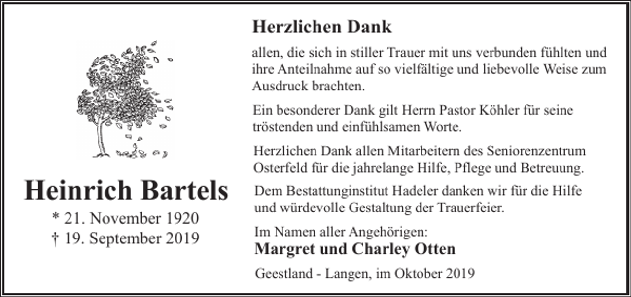 <p>Herzlichen Dank<br />allen, die sich in stiller Trauer mit uns verbunden fühlten und<br />ihre Anteilnahme auf so vielfältige und liebevolle Weise zum<br />Ausdruck brachten.<br />Ein besonderer Dank gilt Herrn Pastor Köhler für seine<br />tröstenden und einfühlsamen Worte.</p><p>Heinrich Bartels<br />* 21. November 1920<br />† 19. September 2019</p><p>Herzlichen Dank allen Mitarbeitern des Seniorenzentrum<br />Osterfeld für die jahrelange Hilfe, Pflege und Betreuung.<br />Dem Bestattunginstitut Hadeler danken wir für die Hilfe<br />und würdevolle Gestaltung der Trauerfeier.<br />Im Namen aller Angehörigen:</p><p>Margret und Charley Otten<br />Geestland - Langen, im Oktober 2019</p>