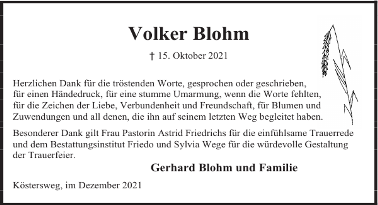 <p>Volker Blohm<br />† 15. Oktober 2021<br />Herzlichen Dank für die tröstenden Worte, gesprochen oder geschrieben,<br />für einen Händedruck, für eine stumme Umarmung, wenn die Worte fehlten,<br />für die Zeichen der Liebe, Verbundenheit und Freundschaft, für Blumen und<br />Zuwendungen und all denen, die ihn auf seinem letzten Weg begleitet haben.<br />Besonderer Dank gilt Frau Pastorin Astrid Friedrichs für die einfühlsame Trauerrede<br />und dem Bestattungsinstitut Friedo und Sylvia Wege für die würdevolle Gestaltung<br />der Trauerfeier.</p><p>Gerhard Blohm und Familie</p><p>Köstersweg, im Dezember 2021</p>