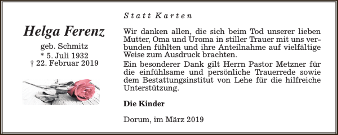 <p>Statt Karten</p><p>Helga Ferenz<br />geb. Schmitz<br />* 5. Juli 1932<br />† 22. Februar 2019</p><p>Wir danken allen, die sich beim Tod unserer lieben<br />Mutter, Oma und Uroma in stiller Trauer mit uns verbunden fühlten und ihre Anteilnahme auf vielfältige<br />Weise zum Ausdruck brachten.<br />Ein besonderer Dank gilt Herrn Pastor Metzner für<br />die einfühlsame und persönliche Trauerrede sowie<br />dem Bestattungsinstitut von Lehe für die hilfreiche<br />Unterstützung.<br />Die Kinder<br />Dorum, im März 2019</p>