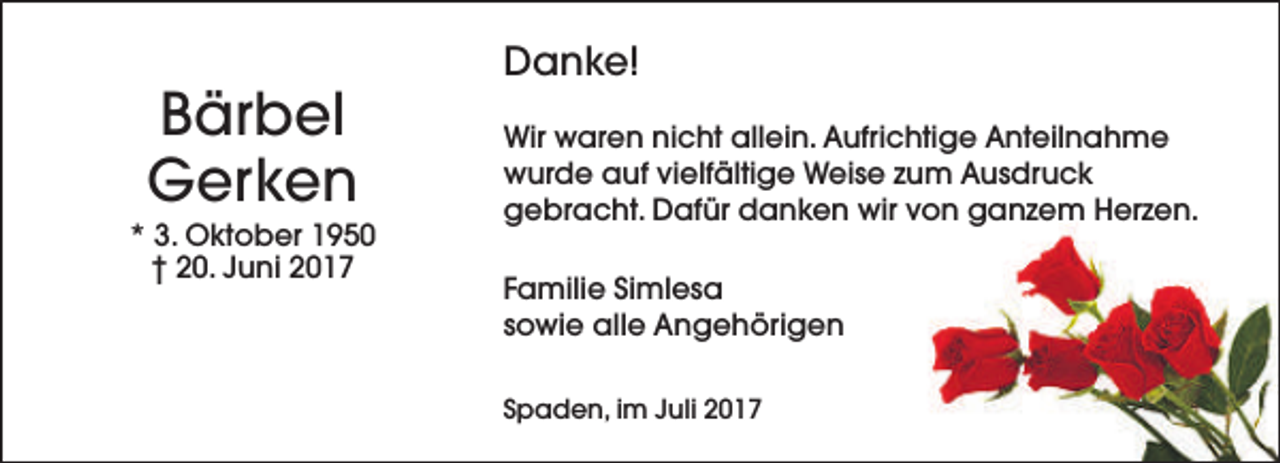 <p>Bärbel<br />Gerken</p><p>* 3. Oktober 1950<br />† 20. Juni 2017</p><p>Danke!<br />Wir waren nicht allein. Aufrichtige Anteilnahme<br />wurde auf vielfältige Weise zum Ausdruck<br />gebracht. Dafür danken wir von ganzem Herzen.<br />Familie Simlesa<br />sowie alle Angehörigen<br />Spaden, im Juli 2017</p>