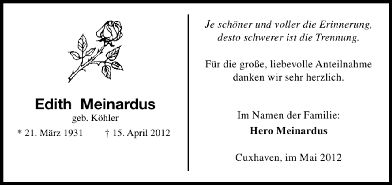 <p>Je schöner und voller die Erinnerung,<br />desto schwerer ist die Trennung.</p><p>Für die große, liebevolle Anteilnahme<br />danken wir sehr herzlich.</p><p>Edith Meinardus</p><p>geb. Köhler<br />* 21. März 1931<br />† 15. April 2012</p><p>Im Namen der Familie:<br />Hero Meinardus<br />Cuxhaven, im Mai 2012</p>