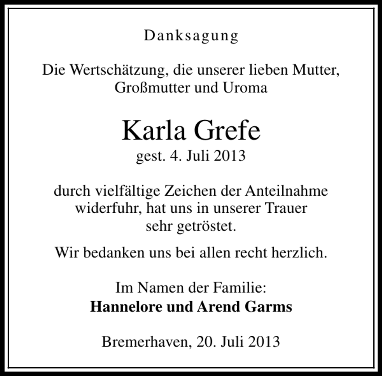 <p>Danksagung<br />Die Wertschätzung, die unserer lieben Mutter,<br />Großmutter und Uroma</p><p>Karla Grefe<br />gest. 4. Juli 2013</p><p>durch vielfältige Zeichen der Anteilnahme<br />widerfuhr, hat uns in unserer Trauer<br />sehr getröstet.<br />Wir bedanken uns bei allen recht herzlich.<br />Im Namen der Familie:<br />Hannelore und Arend Garms<br />Bremerhaven, 20. Juli 2013</p>