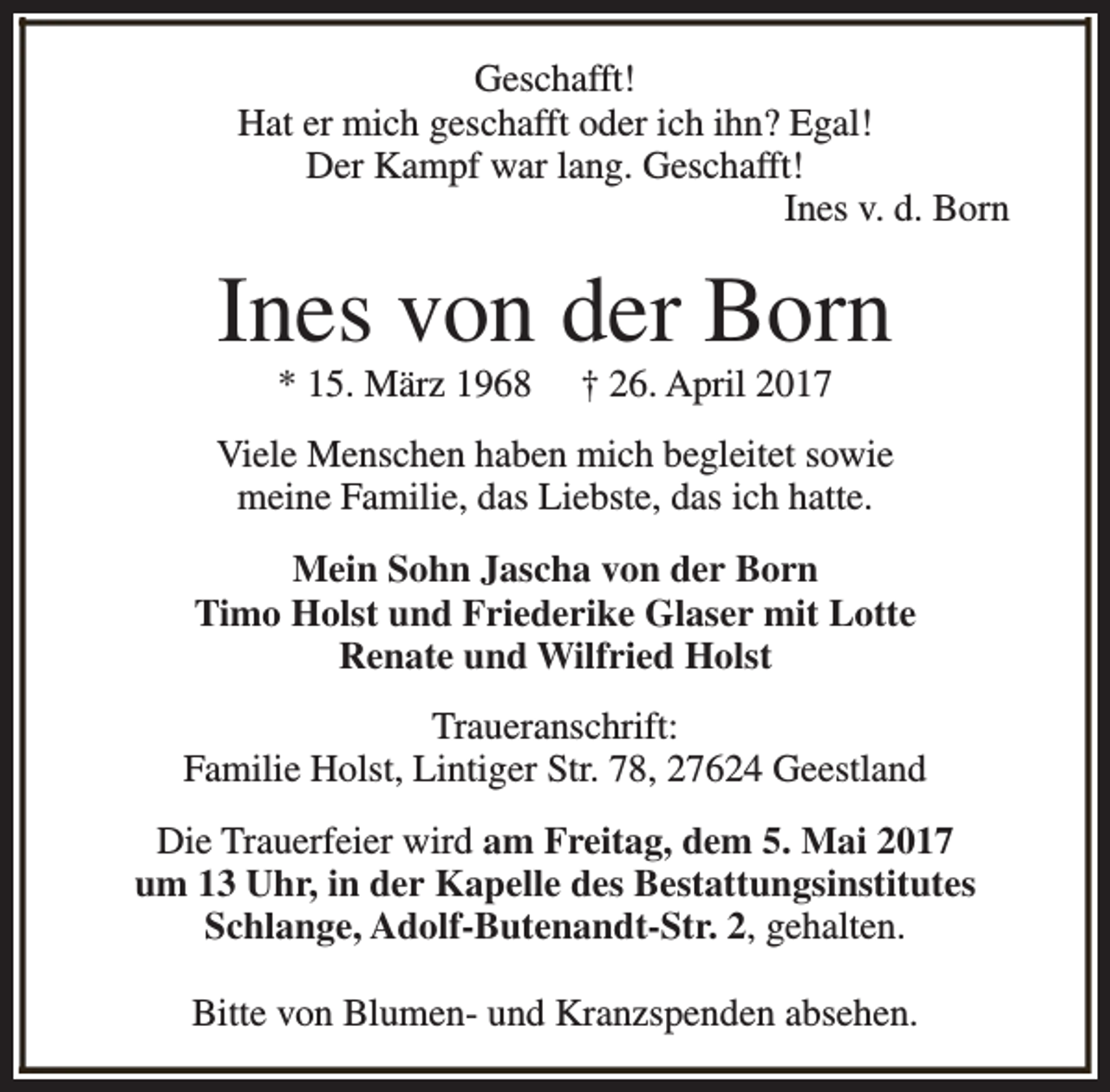 <p>Geschafft!<br />Hat er mich geschafft oder ich ihn? Egal!<br />Der Kampf war lang. Geschafft!<br />Ines v. d. Born</p><p>Ines von der Born<br />* 15. März 1968</p><p>† 26. April 2017</p><p>Viele Menschen haben mich begleitet sowie<br />meine Familie, das Liebste, das ich hatte.<br />Mein Sohn Jascha von der Born<br />Timo Holst und Friederike Glaser mit Lotte<br />Renate und Wilfried Holst<br />Traueranschrift:<br />Familie Holst, Lintiger Str. 78, 27624 Geestland<br />Die Trauerfeier wird am Freitag, dem 5. Mai 2017<br />um 13 Uhr, in der Kapelle des Bestattungsinstitutes<br />Schlange, Adolf-Butenandt-Str. 2, gehalten.<br />Bitte von Blumen- und Kranzspenden absehen.</p>