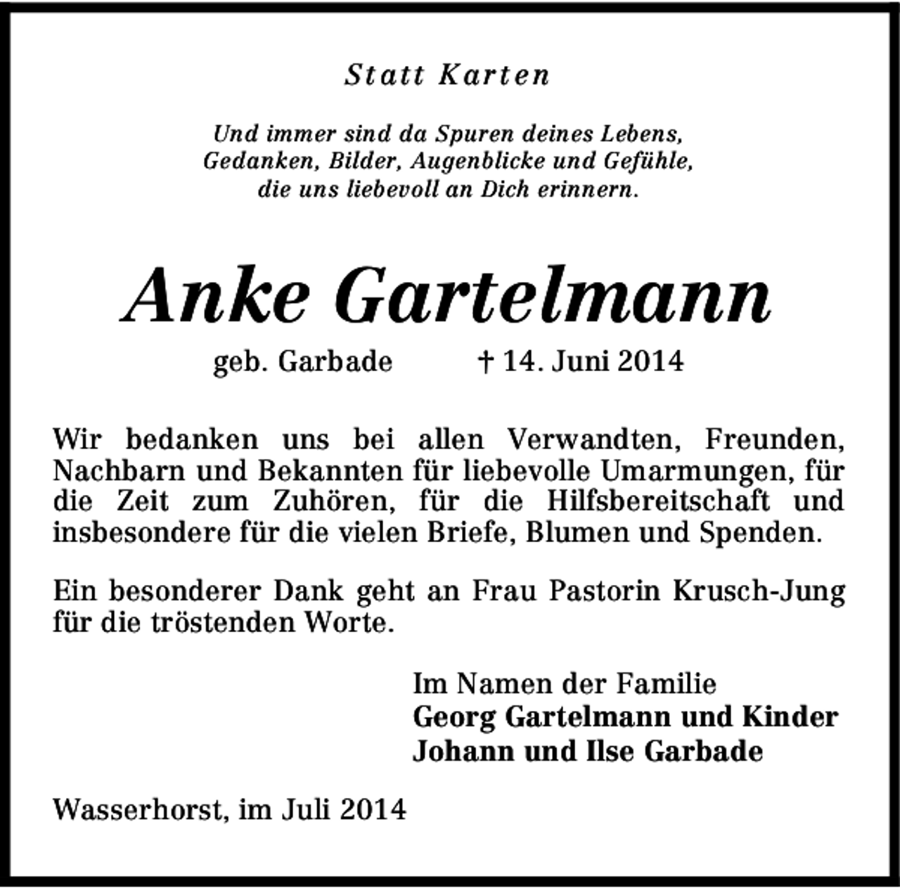 <p>St att K art e n<br />Und immer sind da Spuren deines Lebens,<br />Gedanken, Bilder, Augenblicke und Gefühle,<br />die uns liebevoll an Dich erinnern.</p><p>Anke Gartelmann<br />geb. Garbade</p><p>† 14. Juni 2014</p><p>Wir bedanken uns bei allen Verwandten, Freunden,<br />Nachbarn und Bekannten für liebevolle Umarmungen, für<br />die Zeit zum Zuhören, für die Hilfsbereitschaft und<br />insbesondere für die vielen Briefe, Blumen und Spenden.<br />Ein besonderer Dank geht an Frau Pastorin Krusch-Jung<br />für die tröstenden Worte.<br />Im Namen der Familie<br />Georg Gartelmann und Kinder<br />Johann und Ilse Garbade<br />Wasserhorst, im Juli 2014</p>