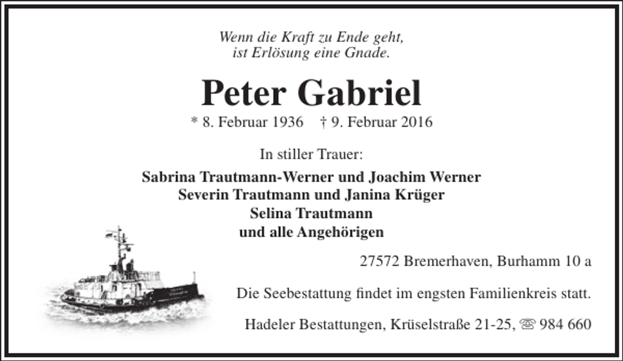 <p>Wenn die Kraft zu Ende geht,<br />ist Erlösung eine Gnade.</p><p>Peter Gabriel</p><p>* 8. Februar 1936</p><p>† 9. Februar 2016</p><p>In stiller Trauer:<br />Sabrina Trautmann-Werner und Joachim Werner<br />Severin Trautmann und Janina Krüger<br />Selina Trautmann<br />und alle Angehörigen<br />27572 Bremerhaven, Burhamm 10 a<br />Die Seebestattung findet im engsten Familienkreis statt.<br />Hadeler Bestattungen, Krüselstraße 21-25,  984 660</p>