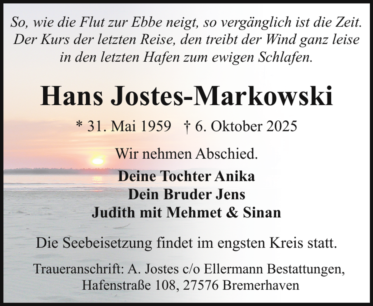 <p>So, wie die Flut zur Ebbe neigt, so vergänglich ist die Zeit.<br />Der Kurs der letzten Reise, den treibt der Wind ganz leise<br />in den letzten Hafen zum ewigen Schlafen.</p><p>Hans Jostes-Markowski<br />* 31. Mai 1959 † 6. Oktober 2025<br />Wir nehmen Abschied.<br />Deine Tochter Anika<br />Dein Bruder Jens<br />Judith mit Mehmet &amp; Sinan<br />Die Seebeisetzung findet im engsten Kreis statt.<br />Traueranschrift: A. Jostes c/o Ellermann Bestattungen,<br />Hafenstraße 108, 27576 Bremerhaven</p>