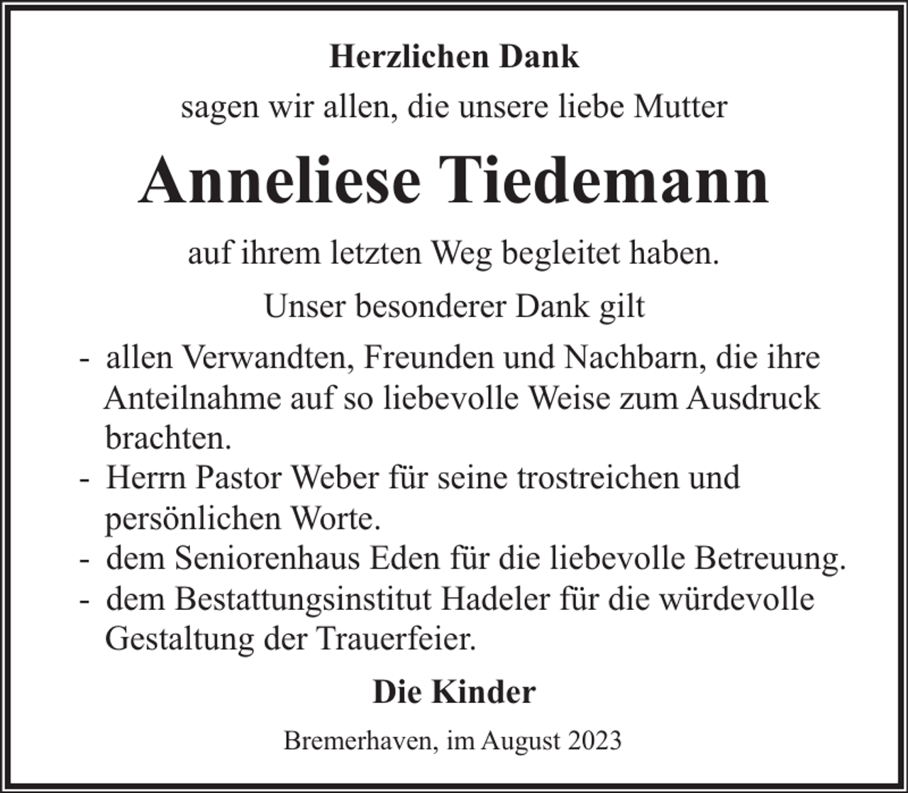 <p>Herzlichen Dank<br />sagen wir allen, die unsere liebe Mutter</p><p>Anneliese Tiedemann<br />auf ihrem letzten Weg begleitet haben.<br />-</p><p>Unser besonderer Dank gilt<br />allen Verwandten, Freunden und Nachbarn, die ihre<br />Anteilnahme auf so liebevolle Weise zum Ausdruck<br />brachten.<br />Herrn Pastor Weber für seine trostreichen und<br />persönlichen Worte.<br />dem Seniorenhaus Eden für die liebevolle Betreuung.<br />dem Bestattungsinstitut Hadeler für die würdevolle<br />Gestaltung der Trauerfeier.<br />Die Kinder<br />Bremerhaven, im August 2023</p>