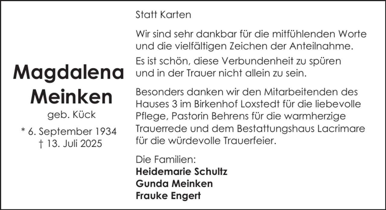 <p>Statt Karten<br />Wir sind sehr dankbar für die mitfühlenden Worte<br />und die vielfältigen Zeichen der Anteilnahme.</p><p>Magdalena<br />Meinken<br />geb. Kück</p><p>* 6. September 1934<br />† 13. Juli 2025</p><p>Es ist schön, diese Verbundenheit zu spüren<br />und in der Trauer nicht allein zu sein.<br />Besonders danken wir den Mitarbeitenden des<br />Hauses 3 im Birkenhof Loxstedt für die liebevolle<br />Pflege, Pastorin Behrens für die warmherzige<br />Trauerrede und dem Bestattungshaus Lacrimare<br />für die würdevolle Trauerfeier.<br />Die Familien:<br />Heidemarie Schultz<br />Gunda Meinken<br />Frauke Engert</p>